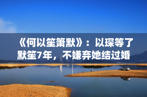 《何以笙箫默》：以琛等了默笙7年，不嫌弃她结过婚，真是好男人(何以笙箫默小说免费阅读全文)