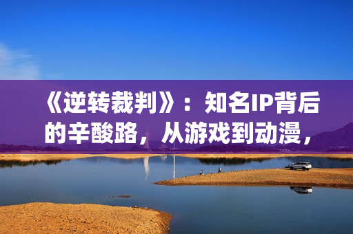 《逆转裁判》：知名IP背后的辛酸路，从游戏到动漫，它反转再反转(逆转裁判下载)