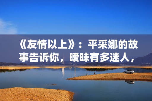 《友情以上》：平采娜的故事告诉你，暧昧有多迷人，就有多伤人(友情以上恋人未满的歌曲)