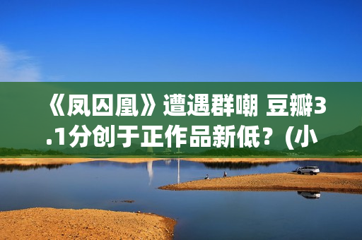 《凤囚凰》遭遇群嘲 豆瓣3.1分创于正作品新低？(小说凤囚凰的结局)