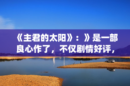 《主君的太阳》：》是一部良心作了，不仅剧情好评，前几集全部戳到泪点(主君的太阳免费观看韩语版)