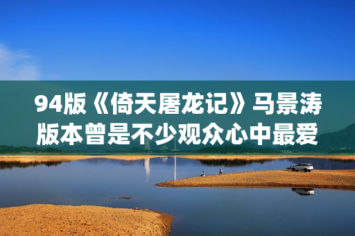 94版《倚天屠龙记》马景涛版本曾是不少观众心中最爱的版本(94版倚天屠龙记片头曲)