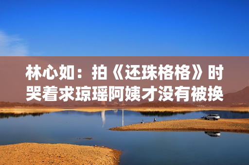 林心如：拍《还珠格格》时哭着求琼瑶阿姨才没有被换掉(林心如拍《还珠格格》)
