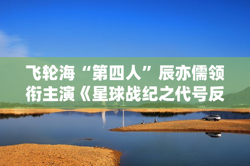 飞轮海“第四人”辰亦儒领衔主演《星球战纪之代号反抗》频上热搜，到底发生了什么？