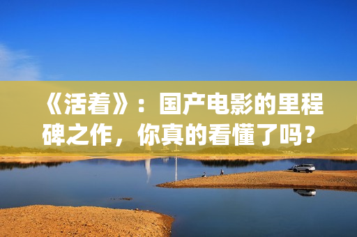 《活着》：国产电影的里程碑之作，你真的看懂了吗？(《活着》的电影)