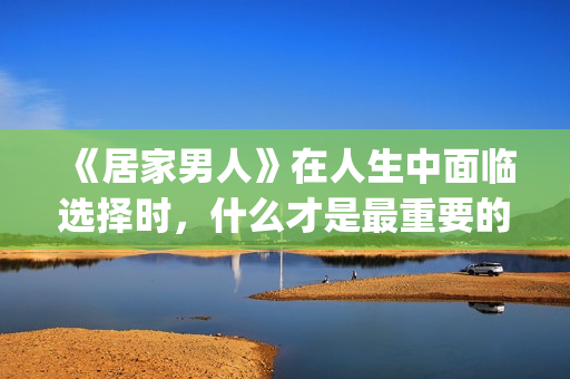 《居家男人》在人生中面临选择时，什么才是最重要的？(居家男人电影讲的是)