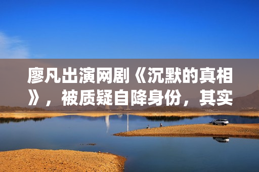 廖凡出演网剧《沉默的真相》，被质疑自降身份，其实不然(廖凡演的连续剧)