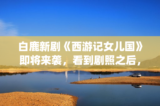 白鹿新剧《西游记女儿国》即将来袭，看到剧照之后，网友：赶紧播(白鹿演的西游记女儿国电视剧)