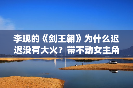 李现的《剑王朝》为什么迟迟没有大火？带不动女主角？(李现剑王朝好看吗)
