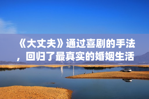 《大丈夫》通过喜剧的手法，回归了最真实的婚姻生活(大丈夫的主人公是谁)