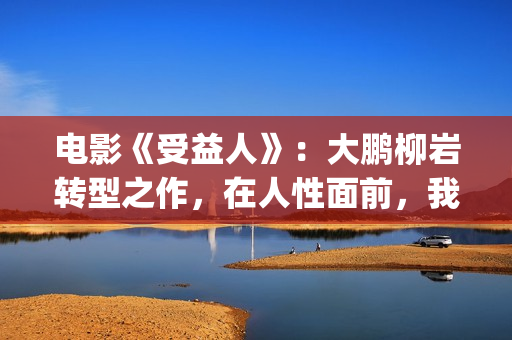 电影《受益人》：大鹏柳岩转型之作，在人性面前，我们如何选择？(电影受益人剧情)
