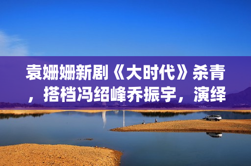 袁姗姗新剧《大时代》杀青，搭档冯绍峰乔振宇，演绎艰苦创业(袁姗姗演戏)