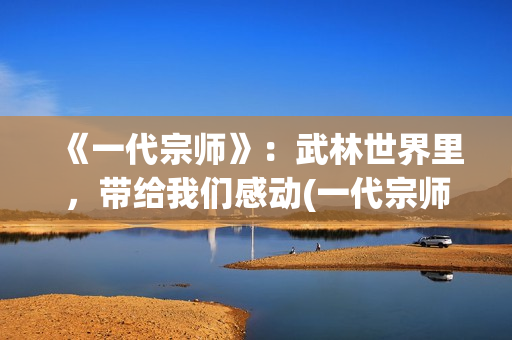《一代宗师》：武林世界里，带给我们感动(一代宗师见天地 见众生 见自己)