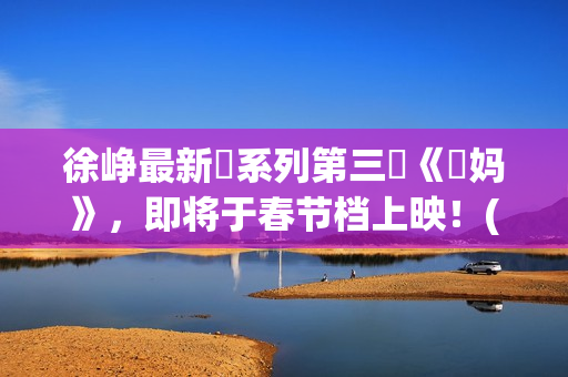 徐峥最新囧系列第三囧《囧妈》，即将于春节档上映！(徐峥最新囧系列电影名字)
