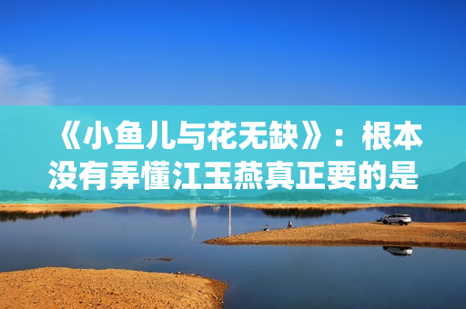 《小鱼儿与花无缺》：根本没有弄懂江玉燕真正要的是什么(小鱼儿与花无缺免费观看完整版)