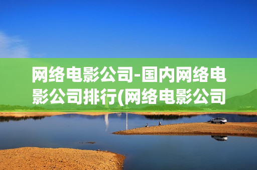 网络电影公司-国内网络电影公司排行(网络电影公司有哪些)