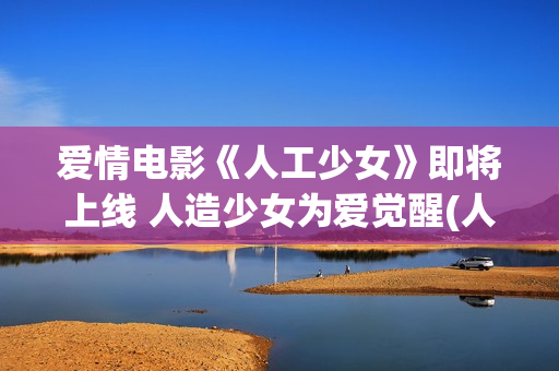 爱情电影《人工少女》即将上线 人造少女为爱觉醒(人工×智能 电影)