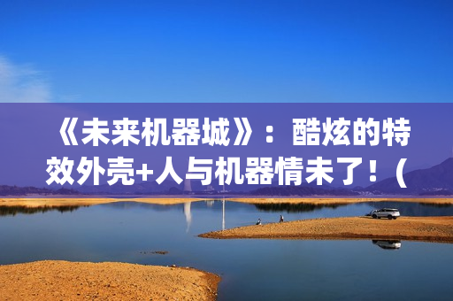 《未来机器城》：酷炫的特效外壳+人与机器情未了！(未来机器城看哭了)