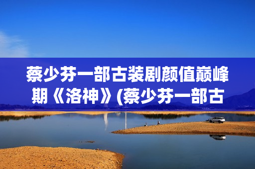 蔡少芬一部古装剧颜值巅峰期《洛神》(蔡少芬一部古装剧叫什么)