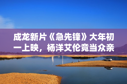 成龙新片《急先锋》大年初一上映，杨洋艾伦竟当众亲吻？(成龙急先锋国语版在线播放)