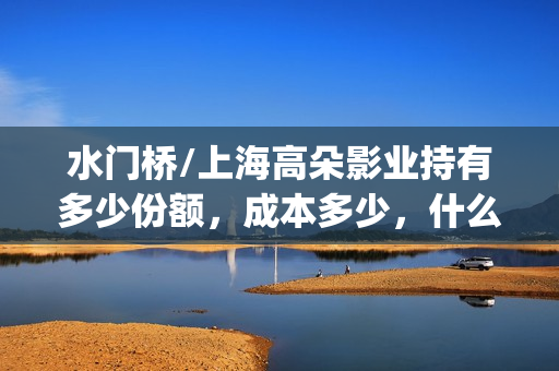 水门桥/上海高朵影业持有多少份额,成本多少,什么时候截止?(水门桥位置) 水门桥/上海高朵影业持有多少份额,成本多少,什么时候截止?(水门桥位置)