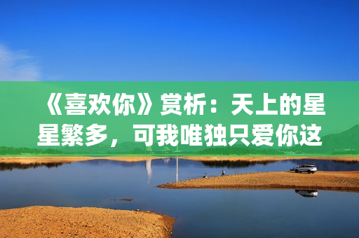 《喜欢你》赏析：天上的星星繁多，可我唯独只爱你这一颗(喜欢你内容简介)