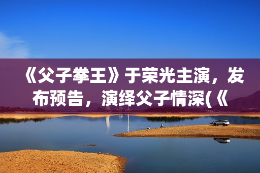 《父子拳王》于荣光主演，发布预告，演绎父子情深(《父子拳王》于荣光电影)