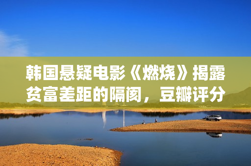 韩国悬疑电影《燃烧》揭露贫富差距的隔阂，豆瓣评分7.9值得一看(韩国悬疑电影排行榜)