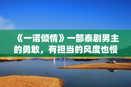 《一诺倾情》一部泰剧男主的勇敢，有担当的风度也慢慢的吸引了女主(一诺倾情讲的是什么)