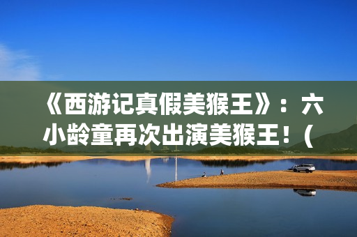 《西游记真假美猴王》：六小龄童再次出演美猴王！(西游记真假美猴王第几集)