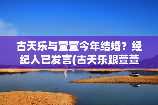 古天乐与萱萱今年结婚？经纪人已发言(古天乐跟萱萱是谁)