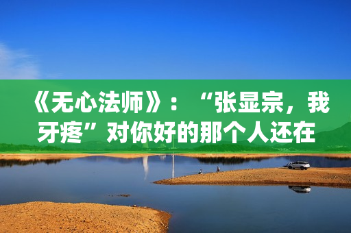 《无心法师》：“张显宗，我牙疼”对你好的那个人还在吗？(无心法师演员表)