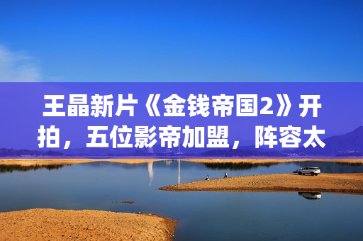 王晶新片《金钱帝国2》开拍，五位影帝加盟，阵容太强大了(电影 王晶)