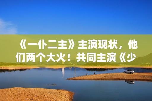 《一仆二主》主演现状，他们两个大火！共同主演《少年派》(《一仆二主》主演)