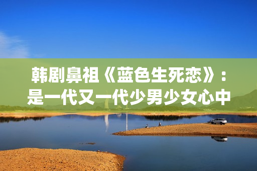 韩剧鼻祖《蓝色生死恋》：是一代又一代少男少女心中无法割舍的情结(韩剧蓝色恋人演员表)