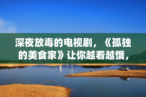 深夜放毒的电视剧，《孤独的美食家》让你越看越饿，但停不下来(深夜放毒语录)