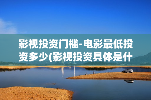 影视投资门槛-电影最低投资多少(影视投资具体是什么)