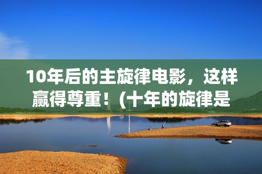 10年后的主旋律电影，这样赢得尊重！(十年的旋律是怎么样的)
