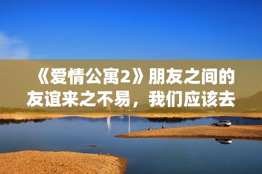 《爱情公寓2》朋友之间的友谊来之不易，我们应该去珍惜她！(爱情公寓2免费完整版高清)