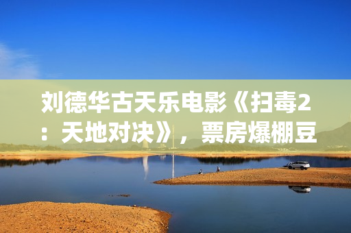 刘德华古天乐电影《扫毒2：天地对决》，票房爆棚豆瓣评分不高(刘德华古天乐电影扫毒2免费观看)