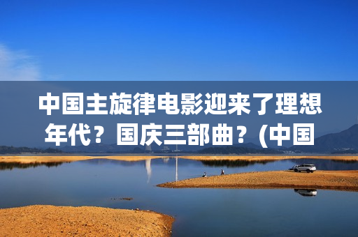 中国主旋律电影迎来了理想年代？国庆三部曲？(中国主旋律电影的特点)