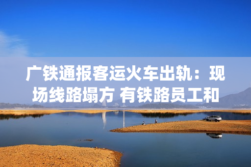 广铁通报客运火车出轨：现场线路塌方 有铁路员工和旅客受伤送医(广铁列车调整)