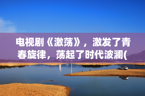 电视剧《激荡》，激发了青春旋律，荡起了时代波澜(电视剧《激荡》在线播放)