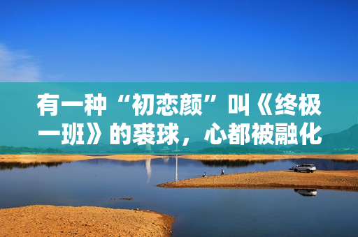 有一种“初恋颜”叫《终极一班》的裘球，心都被融化了
