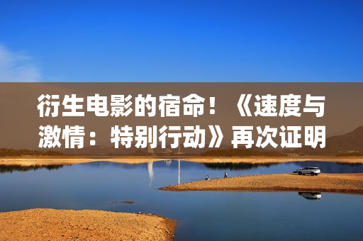衍生电影的宿命！《速度与激情：特别行动》再次证明！(电影衍生品设计方案)