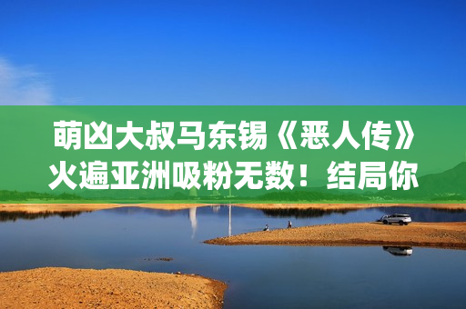 萌凶大叔马东锡《恶人传》火遍亚洲吸粉无数！结局你看懂了吗？(萌凶大叔马东锡是谁)