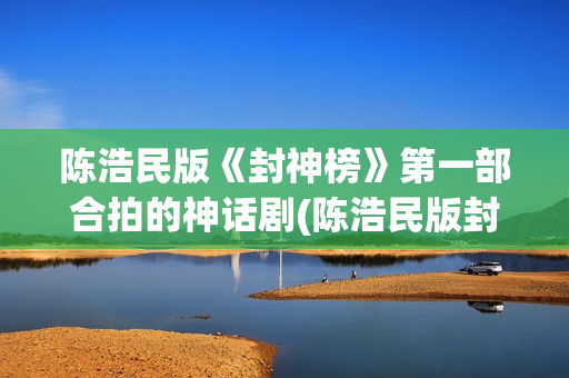 陈浩民版《封神榜》第一部合拍的神话剧(陈浩民版封神榜歌曲)