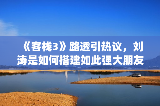 《客栈3》路透引热议，刘涛是如何搭建如此强大朋友圈的？(客栈剧照)