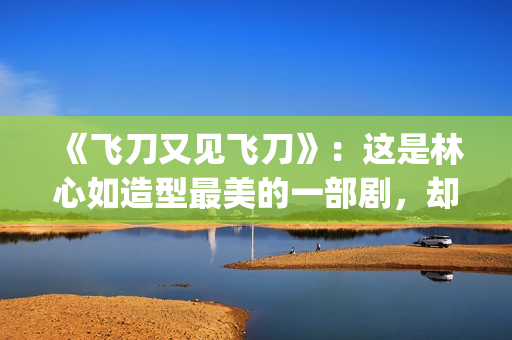 《飞刀又见飞刀》：这是林心如造型最美的一部剧，却很少有人看过(飞刀又见飞刀张智霖版免费观看)