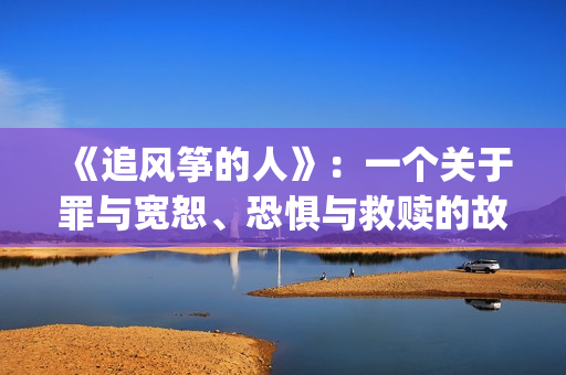 《追风筝的人》：一个关于罪与宽恕、恐惧与救赎的故事(《追风筝的人》免费观看)